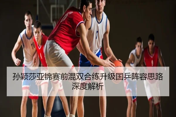 孙颖莎亚锦赛前混双合练升级国乒阵容思路深度解析