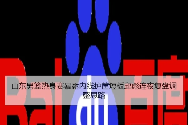 山东男篮热身赛暴露内线护筐短板邱彪连夜复盘调整思路